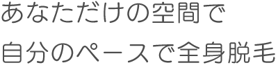 あなただけの空間で
自分のペースで全身脱毛